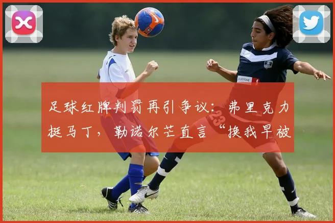 足球红牌判罚再引争议:弗里克力挺马丁,勒诺尔芒直言“换我早被罚下”
