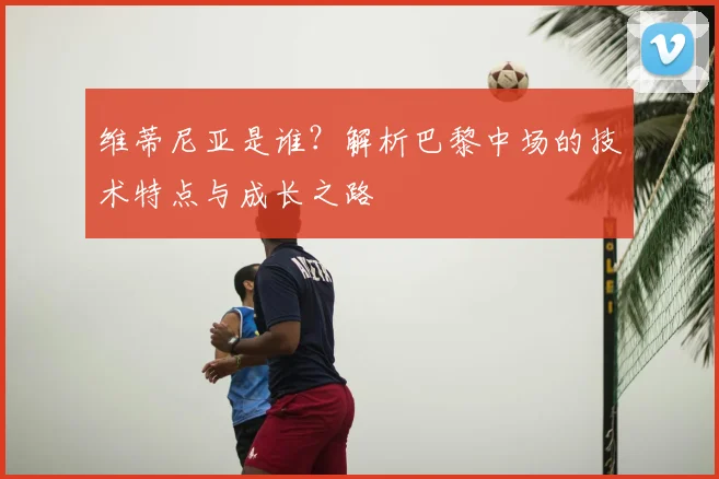 维蒂尼亚是谁?解析巴黎中场的技术特点与成长之路