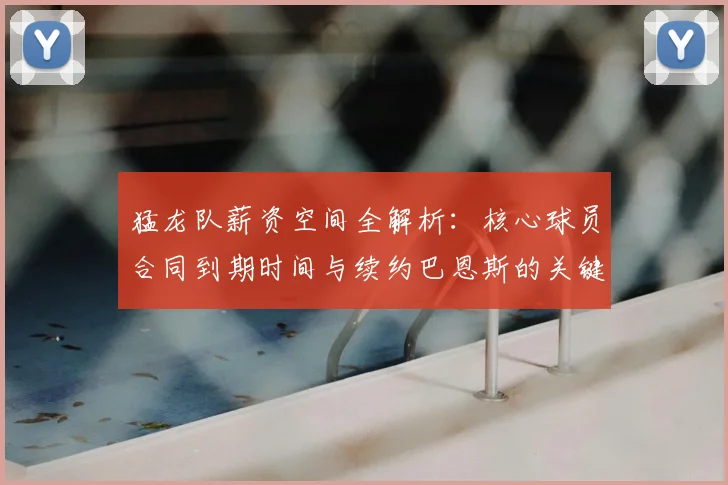 猛龙队薪资空间全解析：核心球员合同到期时间与续约巴恩斯的关键挑战