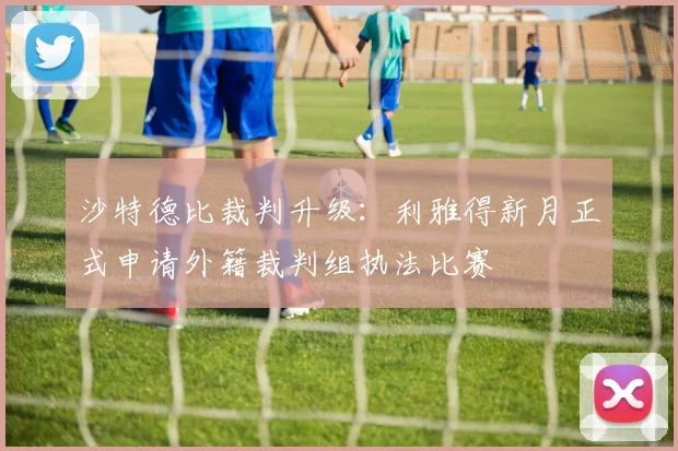沙特德比裁判升级：利雅得新月正式申请外籍裁判组执法比赛