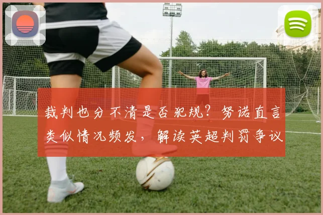裁判也分不清是否犯规?努诺直言类似情况频发,解读英超判罚争议根源